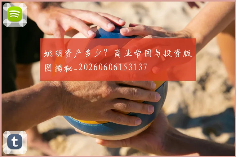 姚明资产多少？商业帝国与投资版图揭秘_20260606153137