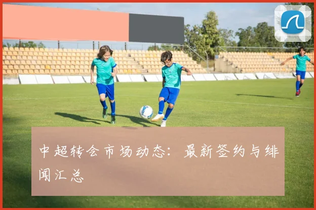 中超转会市场动态:最新签约与绯闻汇总