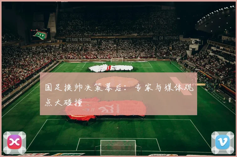 国足换帅决策幕后:专家与媒体观点大碰撞