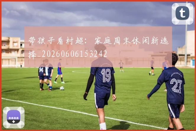 带孩子看村超:家庭周末休闲新选择_20260606153242