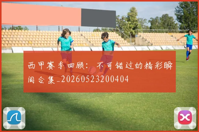 西甲赛季回顾:不可错过的精彩瞬间合集_20260523200404
