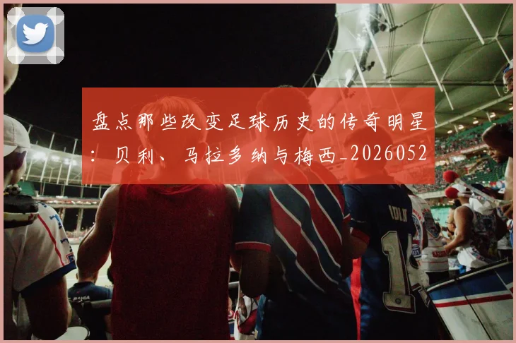 盘点那些改变足球历史的传奇明星:贝利、马拉多纳与梅西_20260523113557