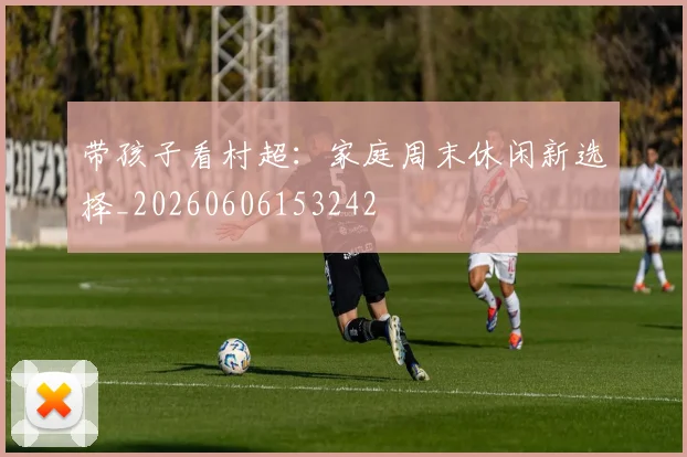 带孩子看村超：家庭周末休闲新选择_20260606153242
