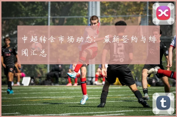 中超转会市场动态：最新签约与绯闻汇总