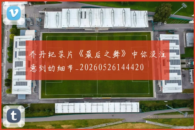 乔丹纪录片《最后之舞》中你没注意到的细节_20260526144420